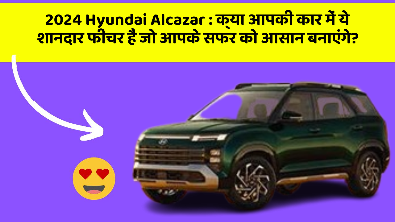 2024 Hyundai Alcazar:क्या आपकी कार में ये शानदार फीचर हैं जो आपके सफर को आसान बनाएंगे?